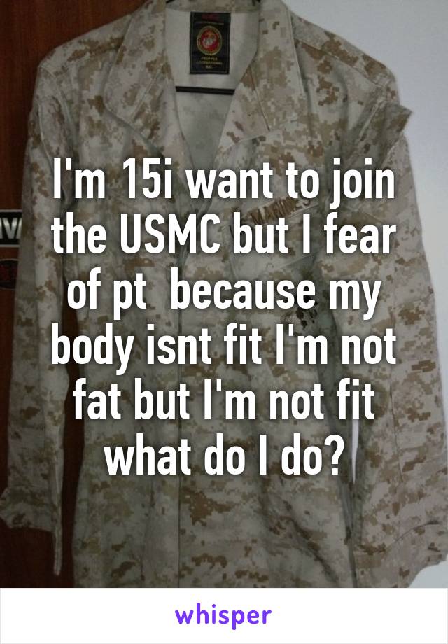 I'm 15i want to join the USMC but I fear of pt  because my body isnt fit I'm not fat but I'm not fit what do I do?