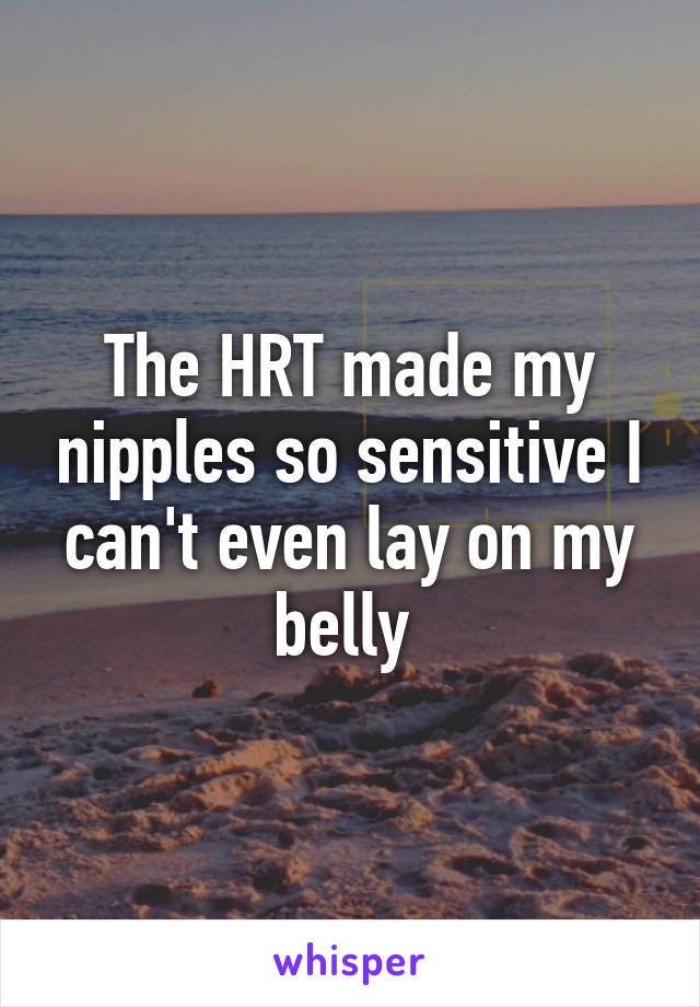 The HRT made my nipples so sensitive I can't even lay on my belly 