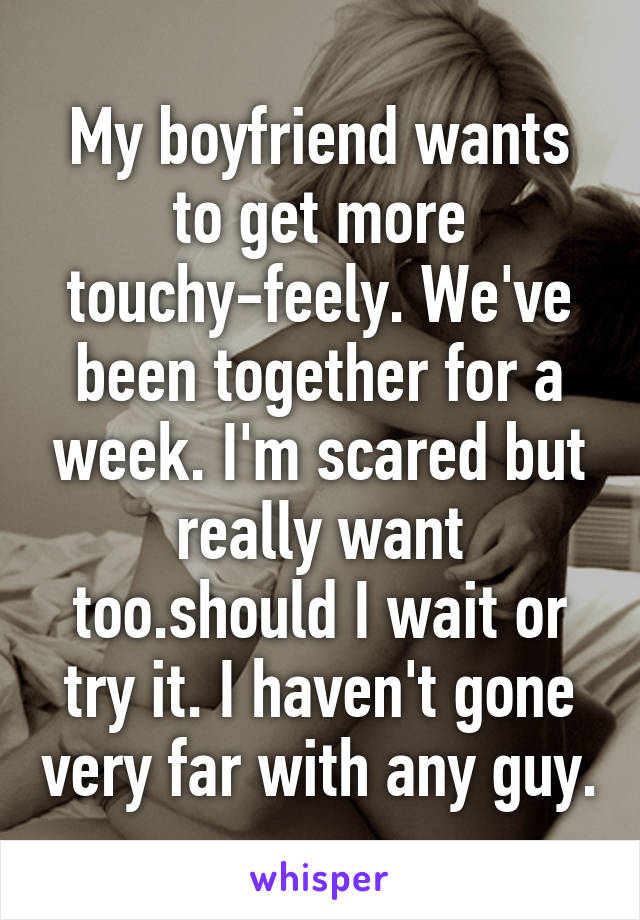 My boyfriend wants to get more touchy-feely. We've been together for a week. I'm scared but really want too.should I wait or try it. I haven't gone very far with any guy.