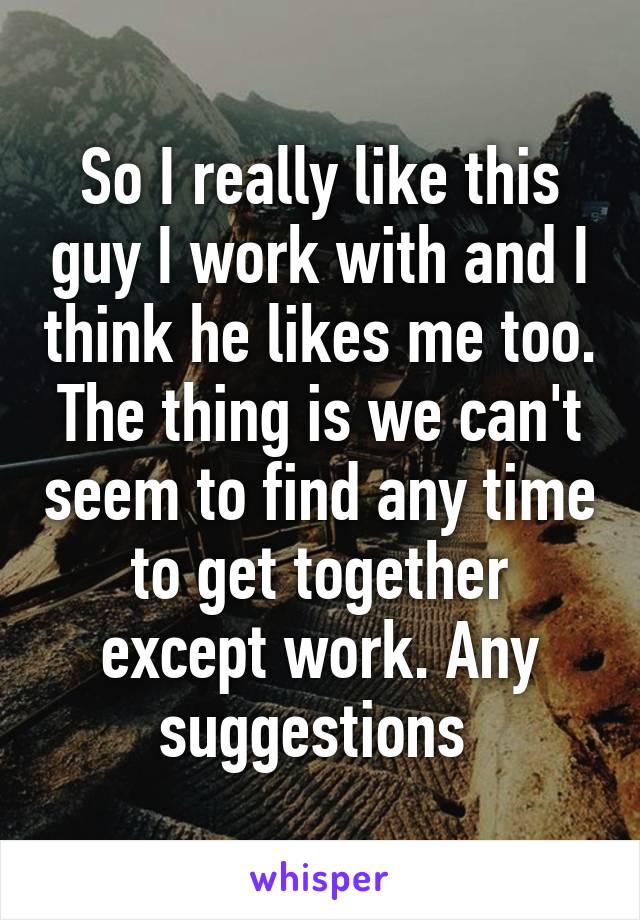 So I really like this guy I work with and I think he likes me too. The thing is we can't seem to find any time to get together except work. Any suggestions 