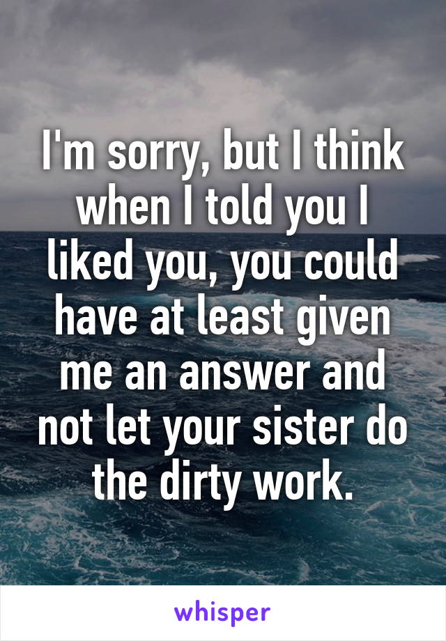 I'm sorry, but I think when I told you I liked you, you could have at least given
me an answer and not let your sister do the dirty work.