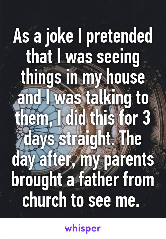 As a joke I pretended that I was seeing things in my house and I was talking to them, I did this for 3 days straight. The day after, my parents brought a father from church to see me. 