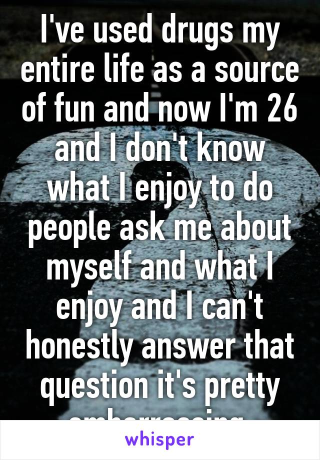 I've used drugs my entire life as a source of fun and now I'm 26 and I don't know what I enjoy to do people ask me about myself and what I enjoy and I can't honestly answer that question it's pretty embarrassing 