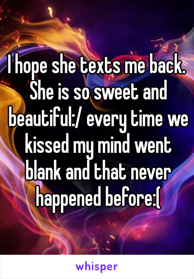 I hope she texts me back. She is so sweet and beautiful:/ every time we kissed my mind went blank and that never happened before:(