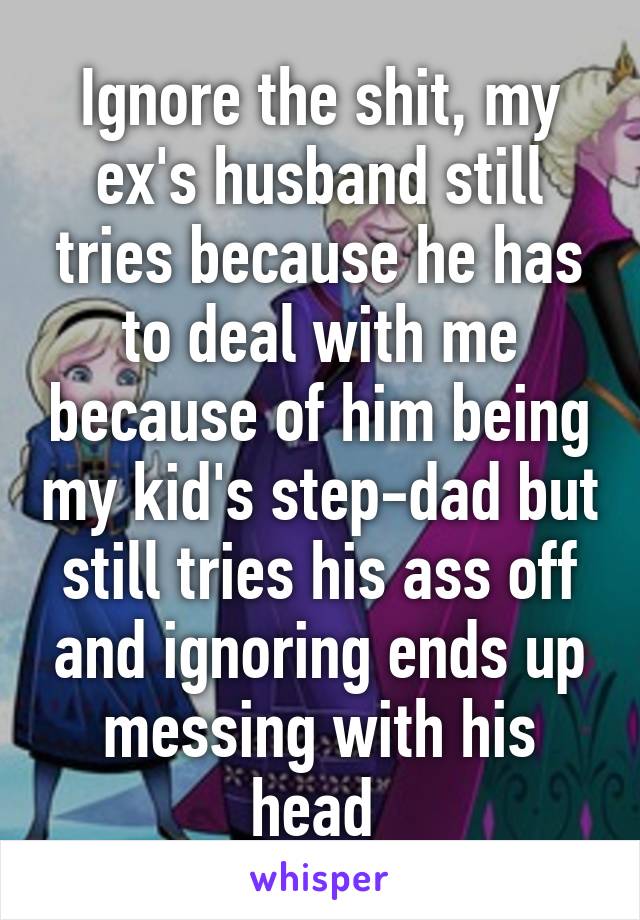 Ignore the shit, my ex's husband still tries because he has to deal with me because of him being my kid's step-dad but still tries his ass off and ignoring ends up messing with his head 