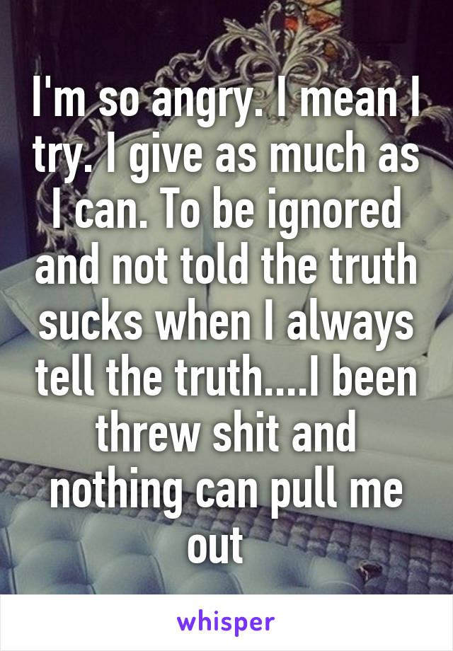 I'm so angry. I mean I try. I give as much as I can. To be ignored and not told the truth sucks when I always tell the truth....I been threw shit and nothing can pull me out  