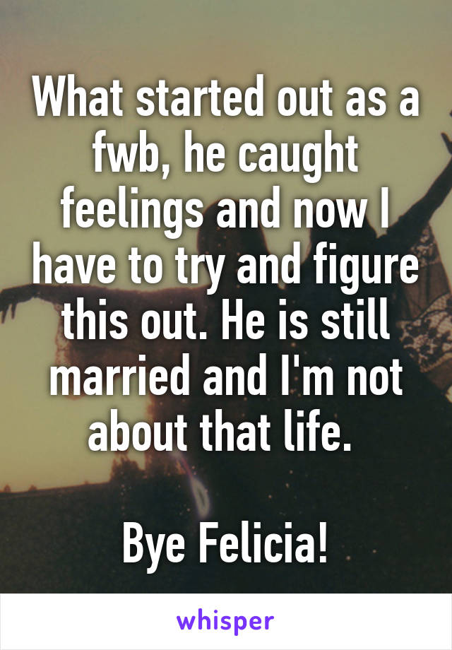 What started out as a fwb, he caught feelings and now I have to try and figure this out. He is still married and I'm not about that life. 

Bye Felicia!