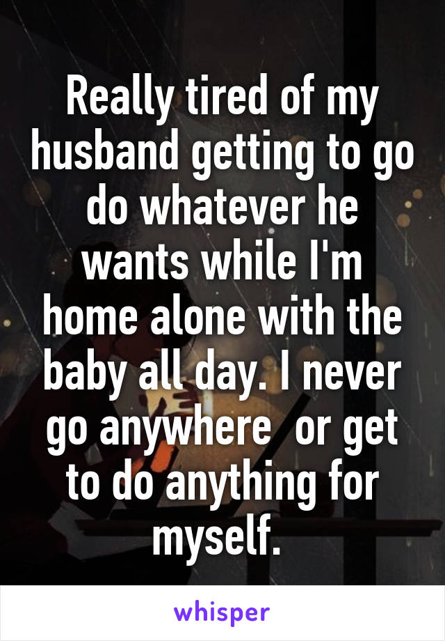 Really tired of my husband getting to go do whatever he wants while I'm home alone with the baby all day. I never go anywhere  or get to do anything for myself. 