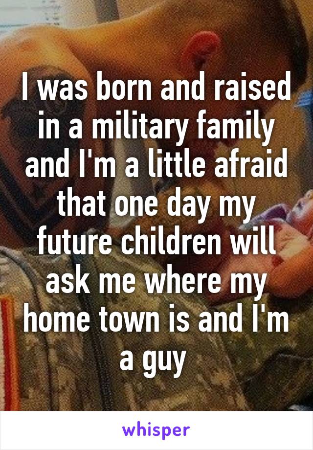 I was born and raised in a military family and I'm a little afraid that one day my future children will ask me where my home town is and I'm a guy 