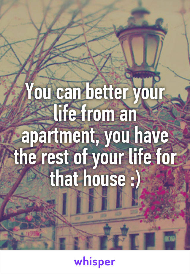 You can better your life from an apartment, you have the rest of your life for that house :)