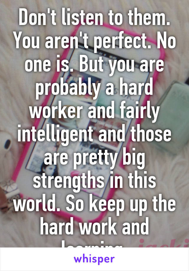 Don't listen to them. You aren't perfect. No one is. But you are probably a hard worker and fairly intelligent and those are pretty big strengths in this world. So keep up the hard work and learning.