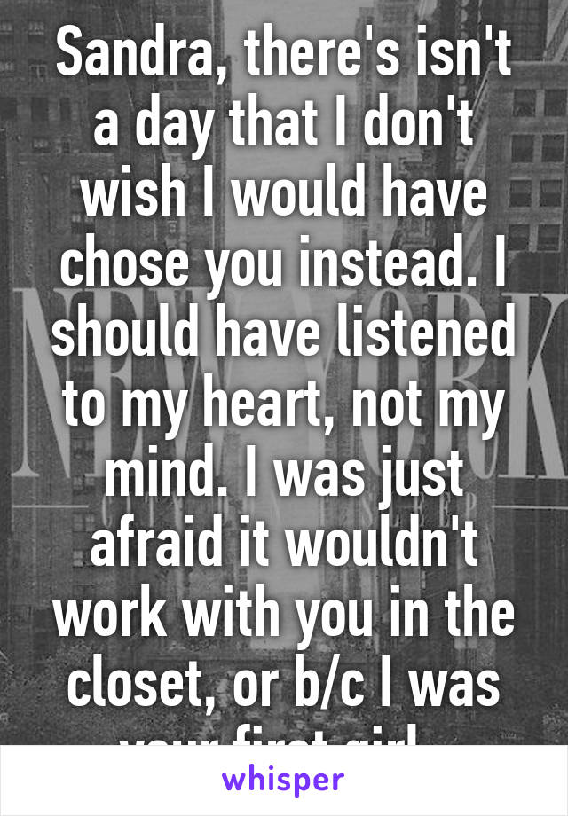 Sandra, there's isn't a day that I don't wish I would have chose you instead. I should have listened to my heart, not my mind. I was just afraid it wouldn't work with you in the closet, or b/c I was your first girl. 