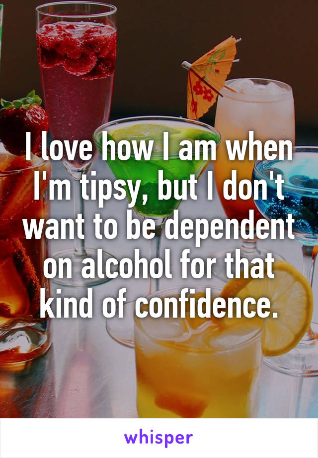 I love how I am when I'm tipsy, but I don't want to be dependent on alcohol for that kind of confidence.