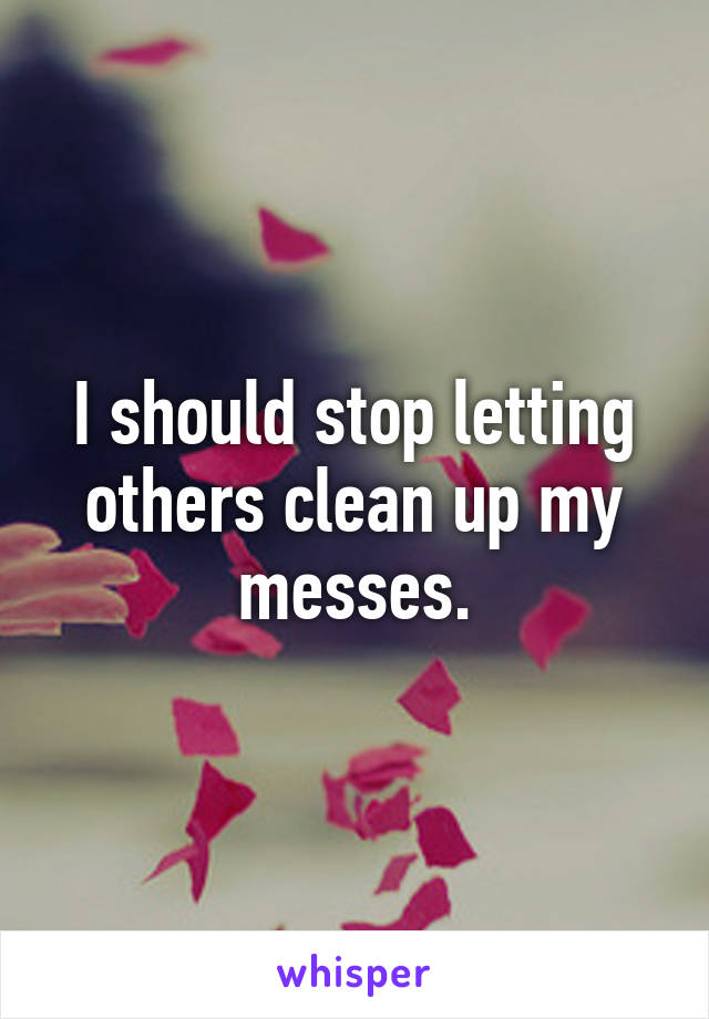 I should stop letting others clean up my messes.