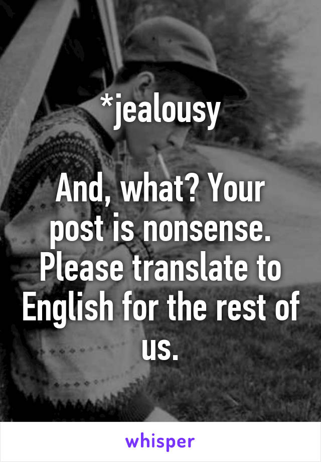 *jealousy

And, what? Your post is nonsense. Please translate to English for the rest of us.