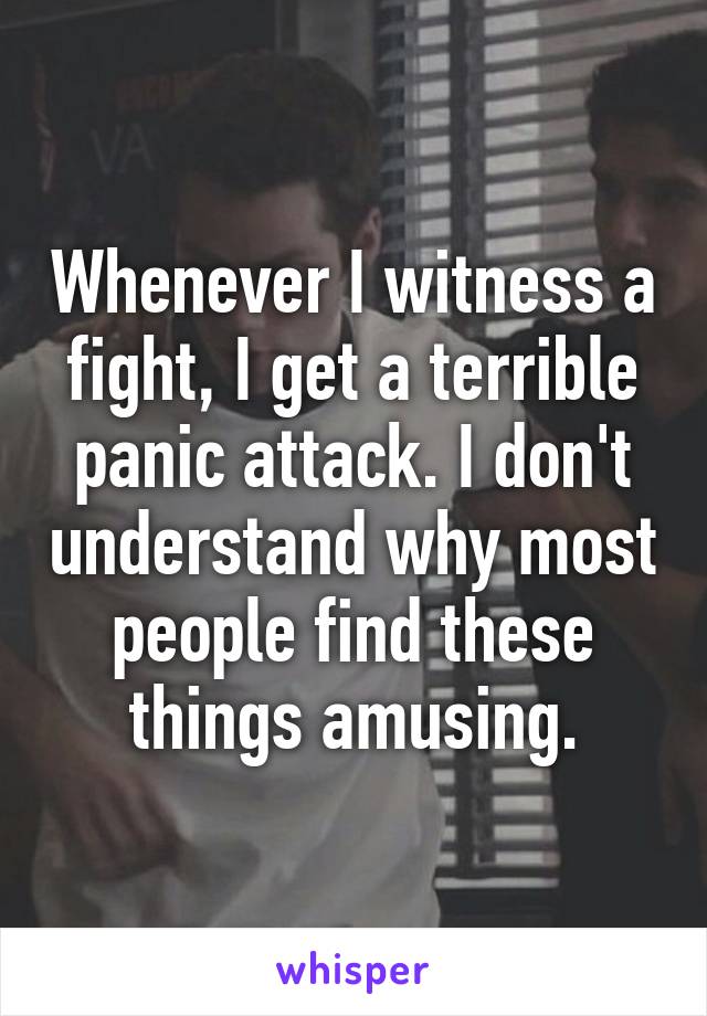 Whenever I witness a fight, I get a terrible panic attack. I don't understand why most people find these things amusing.