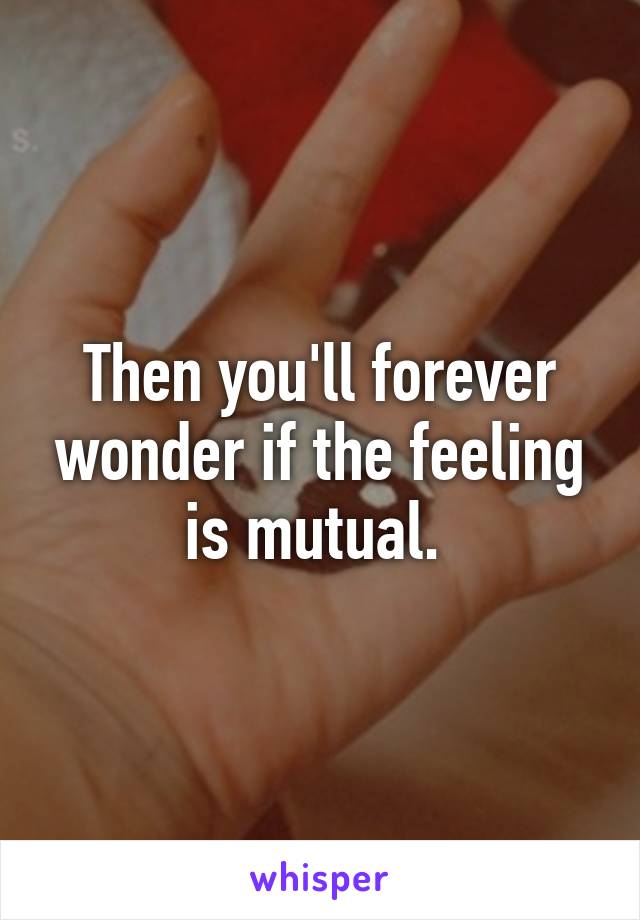 Then you'll forever wonder if the feeling is mutual. 