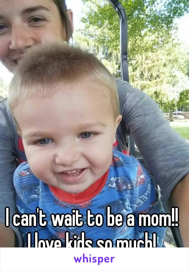 I can't wait to be a mom!! 
I love kids so much! 