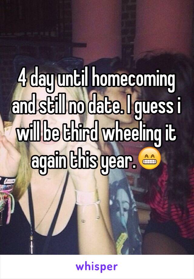 4 day until homecoming and still no date. I guess i will be third wheeling it again this year.😁 