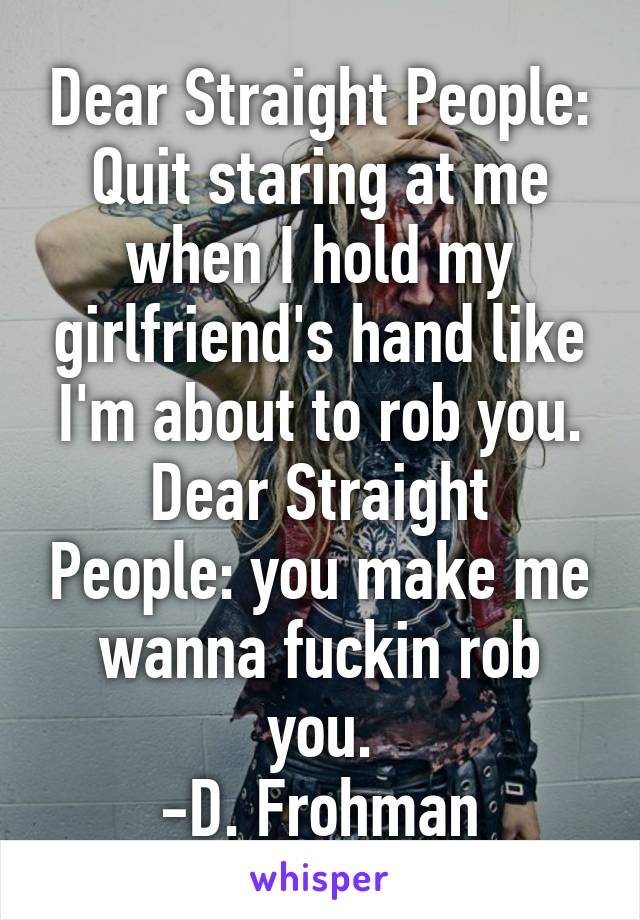 Dear Straight People: Quit staring at me when I hold my girlfriend's hand like I'm about to rob you.
Dear Straight People: you make me wanna fuckin rob you.
-D. Frohman