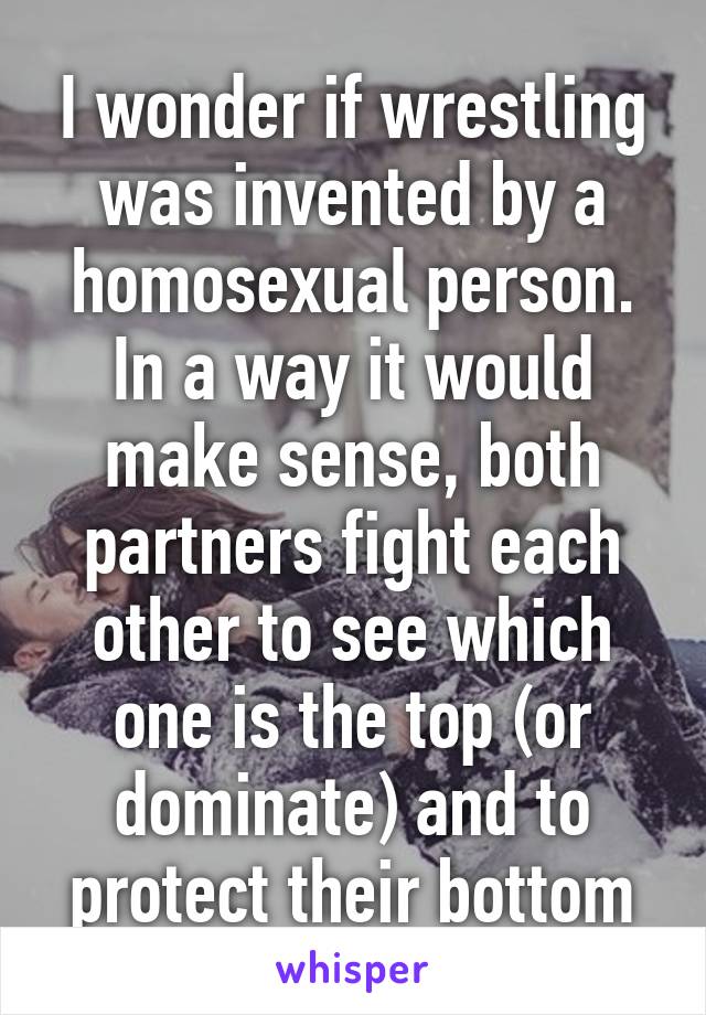 I wonder if wrestling was invented by a homosexual person.
In a way it would make sense, both partners fight each other to see which one is the top (or dominate) and to protect their bottom