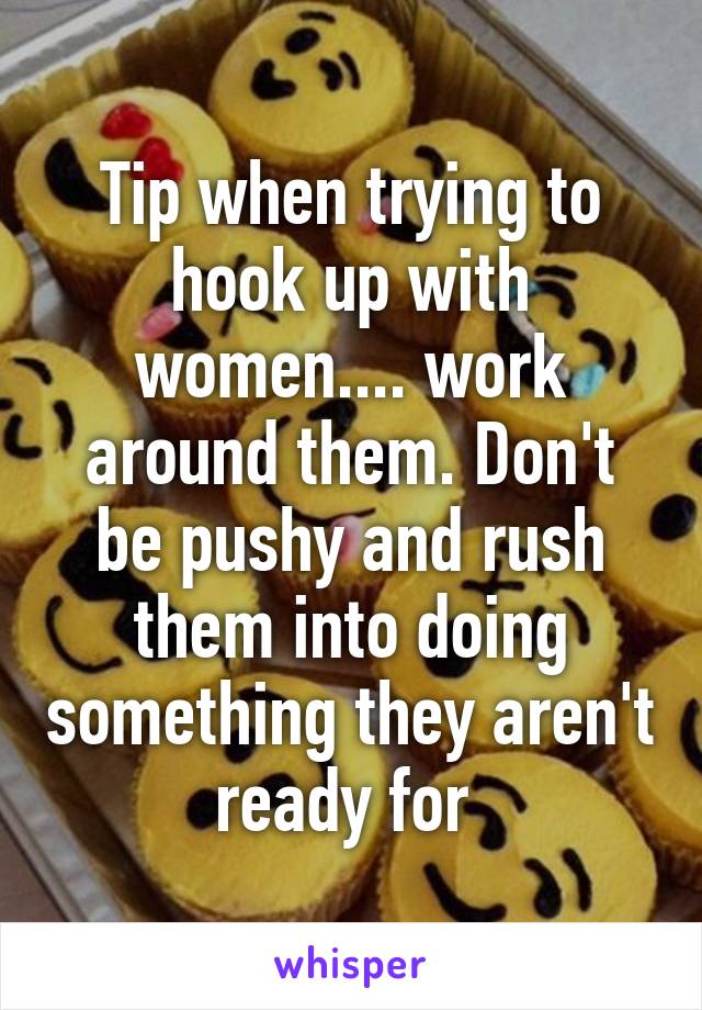 Tip when trying to hook up with women.... work around them. Don't be pushy and rush them into doing something they aren't ready for 