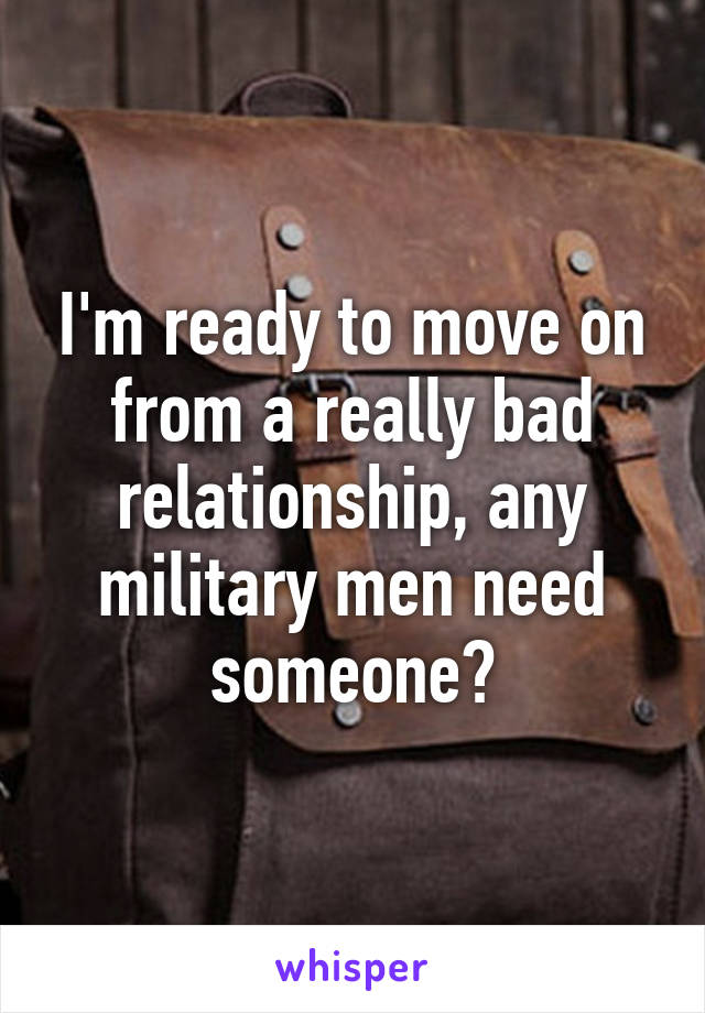 I'm ready to move on from a really bad relationship, any military men need someone?