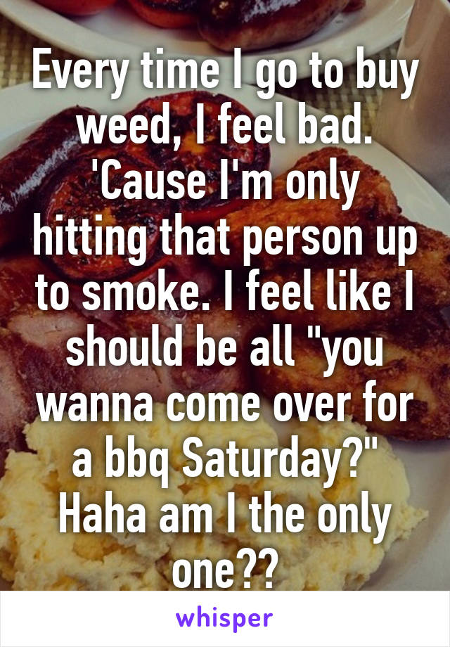 Every time I go to buy weed, I feel bad. 'Cause I'm only hitting that person up to smoke. I feel like I should be all "you wanna come over for a bbq Saturday?"
Haha am I the only one??