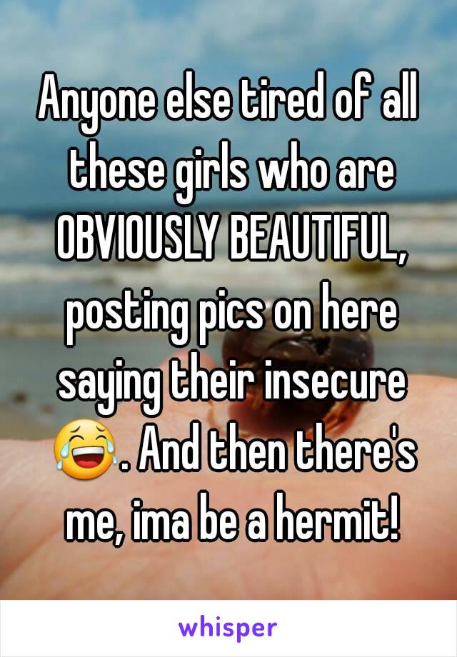 Anyone else tired of all these girls who are OBVIOUSLY BEAUTIFUL, posting pics on here saying their insecure 😂. And then there's me, ima be a hermit!