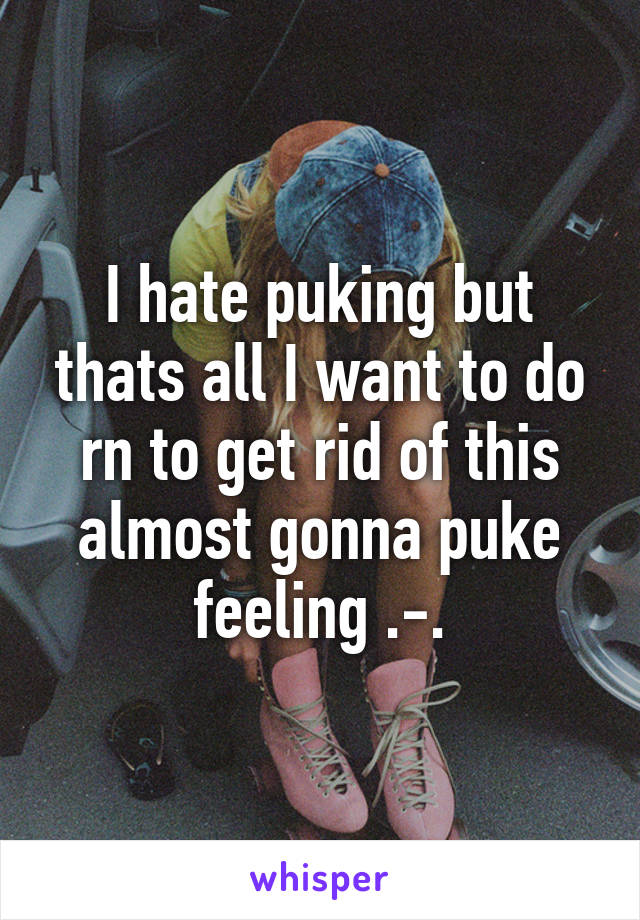 I hate puking but thats all I want to do rn to get rid of this almost gonna puke feeling .-.