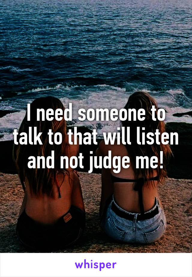 I need someone to talk to that will listen and not judge me!