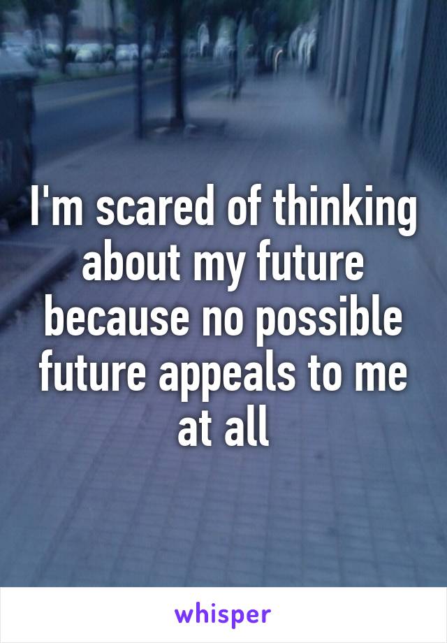 I'm scared of thinking about my future because no possible future appeals to me at all