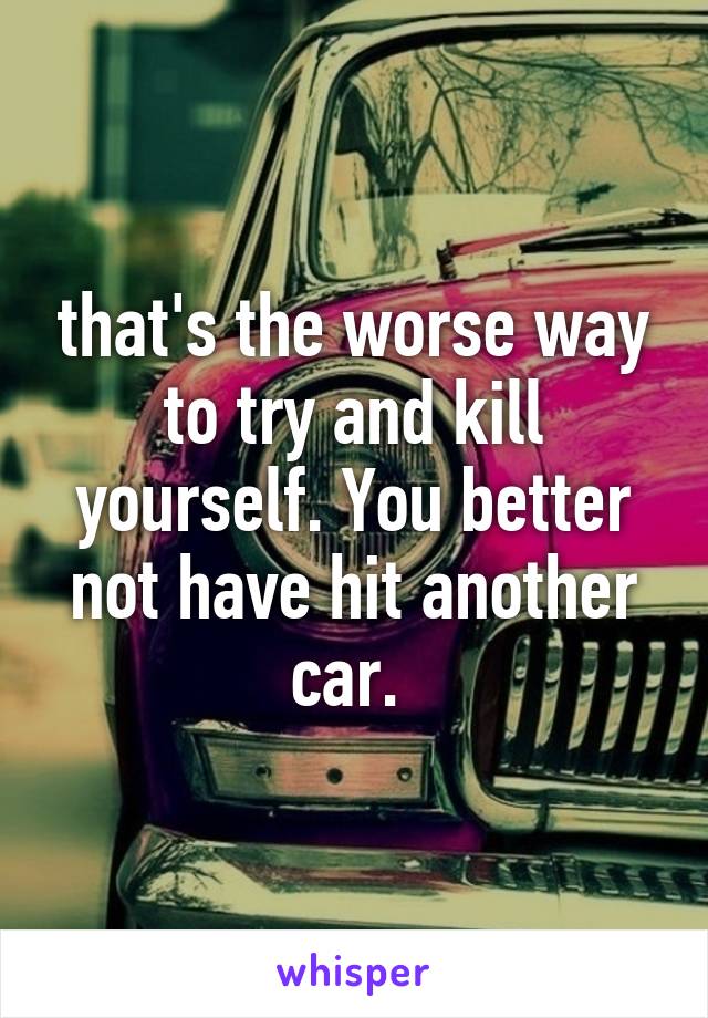 that's the worse way to try and kill yourself. You better not have hit another car. 