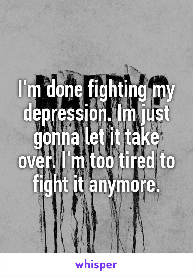 I'm done fighting my depression. Im just gonna let it take over. I'm too tired to fight it anymore.