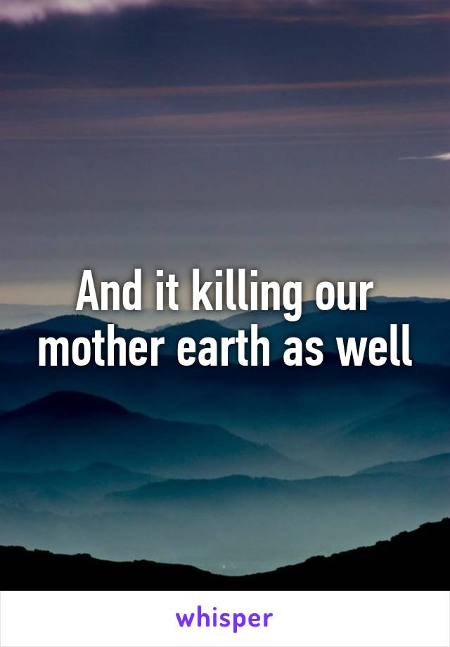 And it killing our mother earth as well