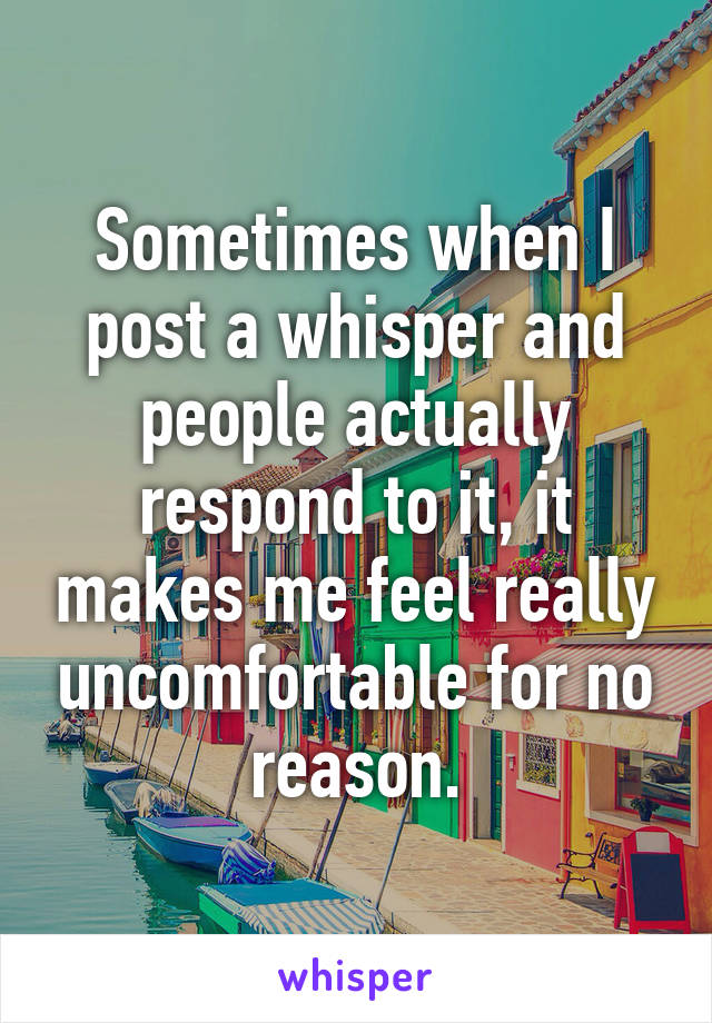 Sometimes when I post a whisper and people actually respond to it, it makes me feel really uncomfortable for no reason.