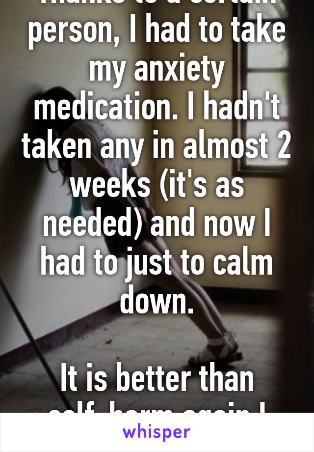 Thanks to a certain person, I had to take my anxiety medication. I hadn't taken any in almost 2 weeks (it's as needed) and now I had to just to calm down.

It is better than self-harm again I guess.