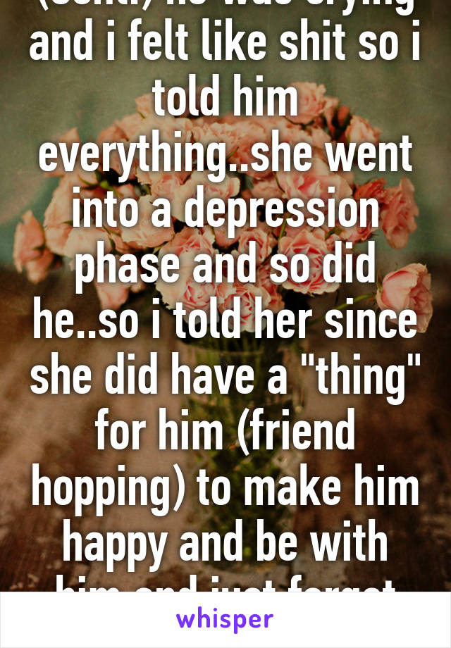 (Cont.) he was crying and i felt like shit so i told him everything..she went into a depression phase and so did he..so i told her since she did have a "thing" for him (friend hopping) to make him happy and be with him and just forget about me. (Con.)