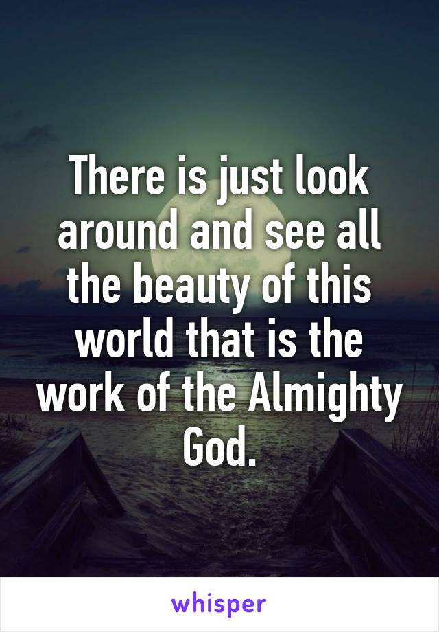 There is just look around and see all the beauty of this world that is the work of the Almighty God.