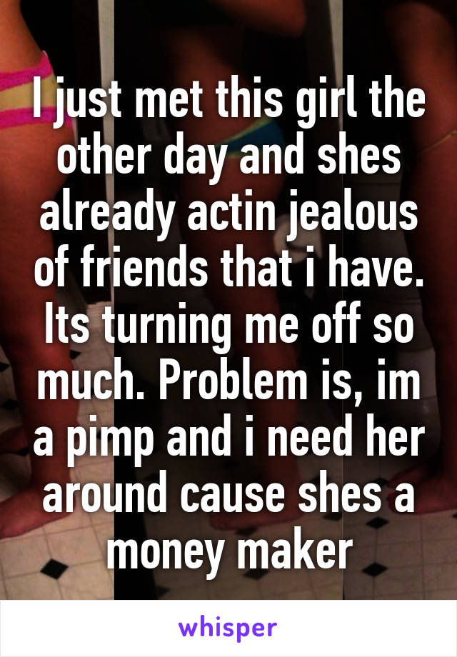 I just met this girl the other day and shes already actin jealous of friends that i have. Its turning me off so much. Problem is, im a pimp and i need her around cause shes a money maker