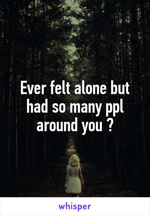 Ever felt alone but had so many ppl around you ?