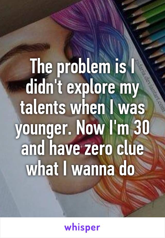 The problem is I didn't explore my talents when I was younger. Now I'm 30 and have zero clue what I wanna do 