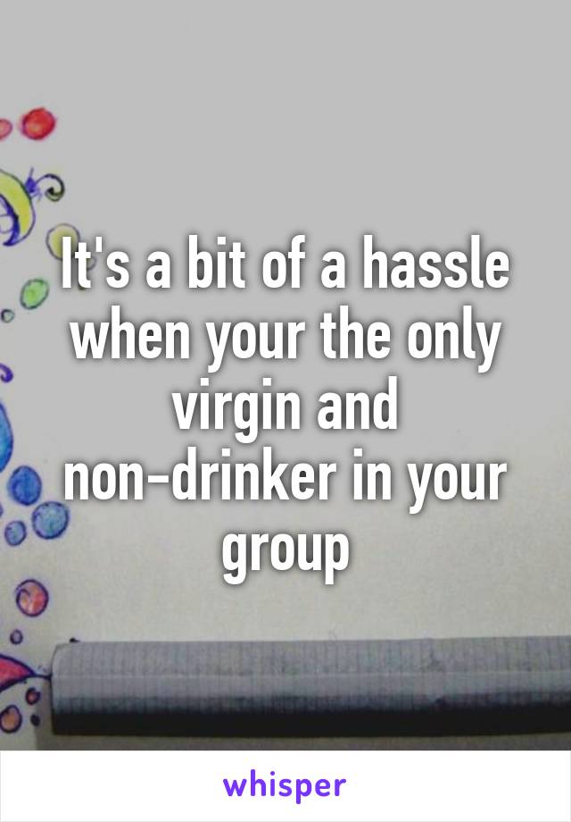 It's a bit of a hassle when your the only virgin and non-drinker in your group