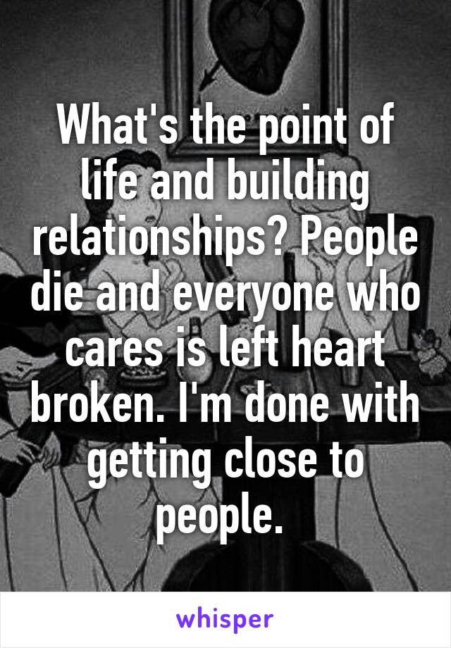 What's the point of life and building relationships? People die and everyone who cares is left heart broken. I'm done with getting close to people. 