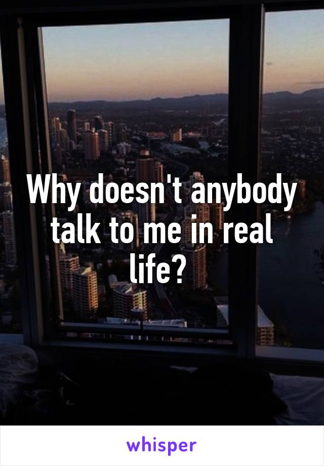 Why doesn't anybody talk to me in real life? 