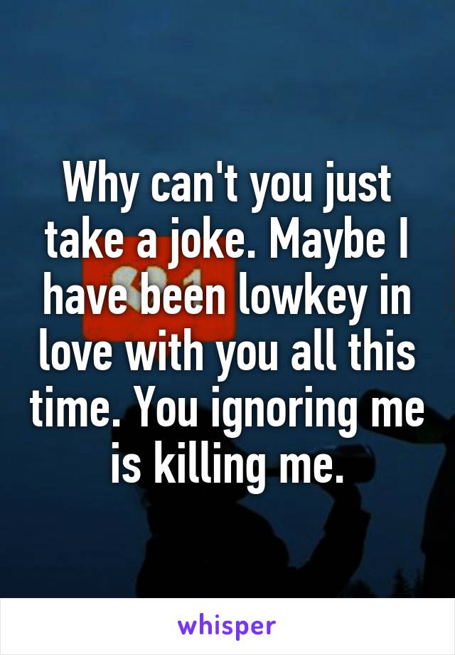 Why can't you just take a joke. Maybe I have been lowkey in love with you all this time. You ignoring me is killing me.