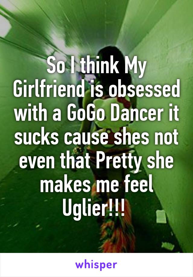 So I think My Girlfriend is obsessed with a GoGo Dancer it sucks cause shes not even that Pretty she makes me feel Uglier!!! 