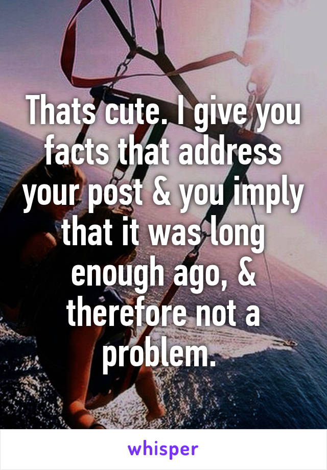 Thats cute. I give you facts that address your post & you imply that it was long enough ago, & therefore not a problem. 