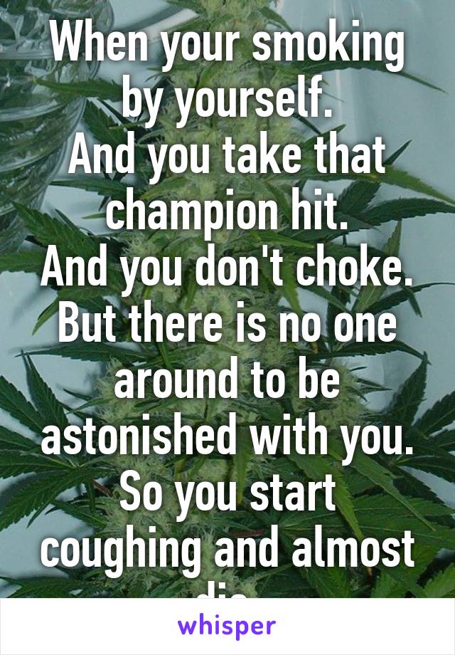 When your smoking by yourself.
And you take that champion hit.
And you don't choke.
But there is no one around to be astonished with you.
So you start coughing and almost die.