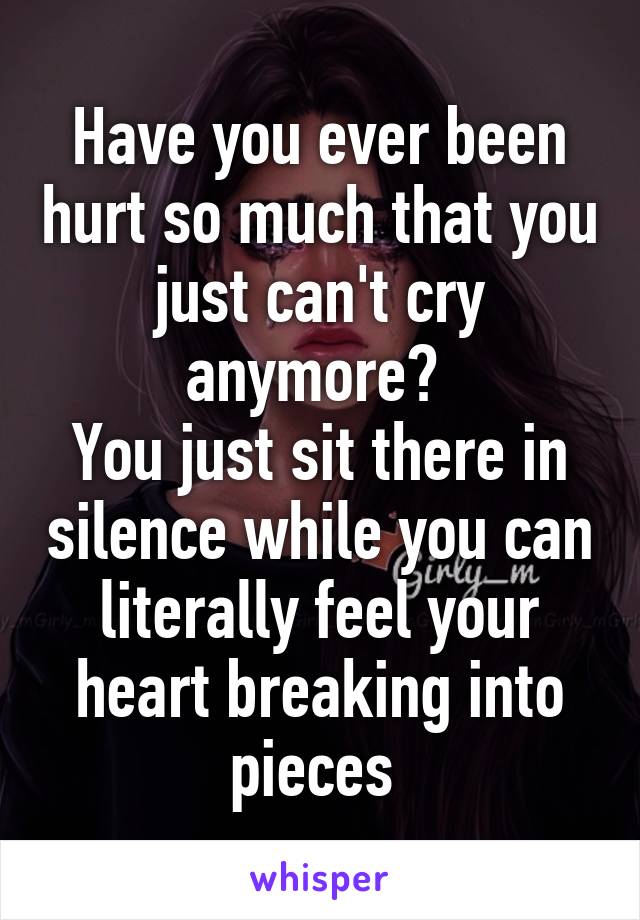 Have you ever been hurt so much that you just can't cry anymore? 
You just sit there in silence while you can literally feel your heart breaking into pieces 